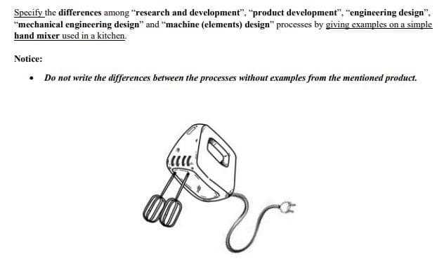 Specify the differences among "research and development", "product development", "engineering design",
"mechanical engineering design" and "machine (elements) design" processes by giving examples on a simple
hand mixer used in a kitchen.
Notice:
• Do not write the differences between the processes without examples from the mentioned product.

