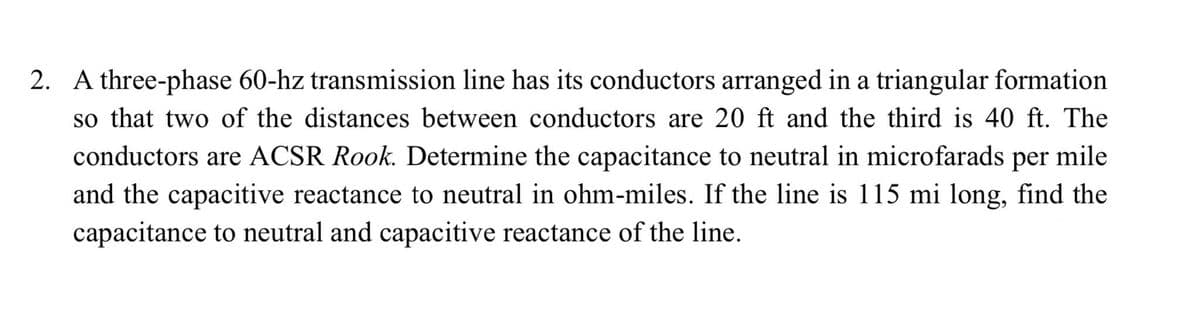2. A three-phase 60-hz transmission line has its conductors arranged in a triangular formation
so that two of the distances between conductors are 20 ft and the third is 40 ft. The
conductors are ACSR Rook. Determine the capacitance to neutral in microfarads per mile
and the capacitive reactance to neutral in ohm-miles. If the line is 115 mi long, find the
capacitance to neutral and capacitive reactance of the line.
