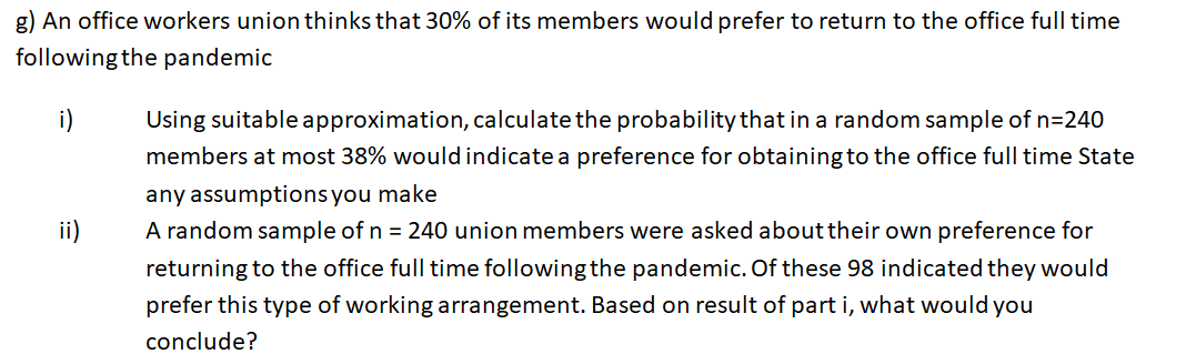 g) An office workers union thinks that 30% of its members would prefer to return to the office full time
following the pandemic
Using suitable approximation, calculate the probability that in a random sample of n=240
members at most 38% would indicate a preference for obtaining to the office full time State
i)
any assumptions you make
A random sample of n = 240 union members were asked abouttheir own preference for
returning to the office full time following the pandemic. Of these 98 indicated they would
ii)
prefer this type of working arrangement. Based on result of part i, what would you
conclude?
