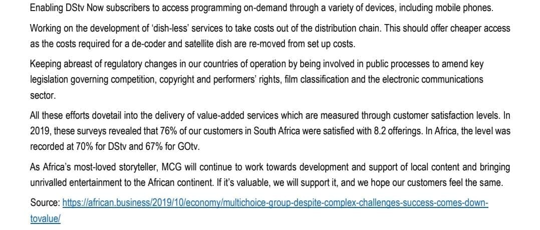 Enabling DStv Now subscribers to access programming on-demand through a variety of devices, including mobile phones.
Working on the development of 'dish-less' services to take costs out of the distribution chain. This should offer cheaper access
as the costs required for a de-coder and satellite dish are re-moved from set up costs.
Keeping abreast of regulatory changes in our countries of operation by being involved in public processes to amend key
legislation governing competition, copyright and performers' rights, film classification and the electronic communications
sector.
All these efforts dovetail into the delivery of value-added services which are measured through customer satisfaction levels. In
2019, these surveys revealed that 76% of our customers in South Africa were satisfied with 8.2 offerings. In Africa, the level was
recorded at 70% for DStv and 67% for GOtv.
As Africa's most-loved storyteller, MCG will continue to work towards development and support of local content and bringing
unrivalled entertainment to the African continent. If it's valuable, we will support it, and we hope our customers feel the same.
Source: https://african.business/2019/10/economy/multichoice-group-despite-complex-challenges-success-comes-down-
tovalue/