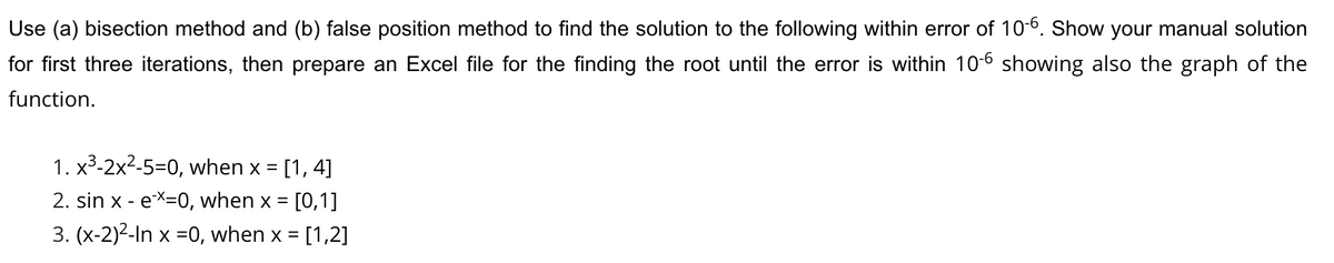 Use (a) bisection method and (b) false position method to find the solution to the following within error of 10-6. Show your manual solution
for first three iterations, then prepare an Excel file for the finding the root until the error is within 10-6 showing also the graph of the
function.
1. x3-2x2-5=0, when x = [1, 4]
2. sin x - eX=0, when x =
[0,1]
3. (x-2)2-In x =0, when x = [1,2]
