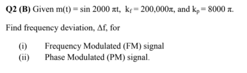 Q2 (B) Given m(t) = sin 2000 at, kf= 200,000r, and kp = 8000 r.
Find frequency deviation, Af, for
Frequency Modulated (FM) signal
Phase Modulated (PM) signal.
(i)
(ii)
