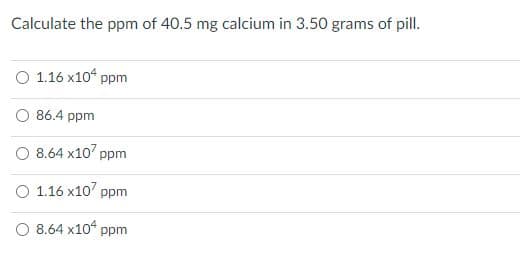 Calculate the ppm of 40.5 mg calcium in 3.50 grams of pill.
O 1.16 x10“ ppm
O 86.4 ppm
O 8.64 x10' ppm
O 1.16 x10' ppm
O 8.64 x10 ppm
