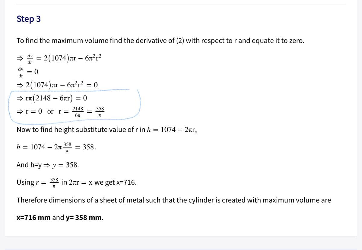 Step 3
To find the maximum volume find the derivative of (2) with respect to r and equate it to zero.
dv
= 2(1074)xr
tr – 6x²r²
dr
dv
||
dr
= 2(1074) Tr – 6x²r² = 0
= rT (2148 – 6r) = 0
2148
358
» r = 0 or r =
бл
Now to find height substitute value of r in h = 1074 – 2ar,
358
h
1074 – 2n-
358.
||
And h=y = y = 358.
358
Using r =
in 2ar = x we get x=716.
Therefore dimensions of a sheet of metal such that the cylinder is created with maximum volume are
x=716 mm and y= 358 mm.
