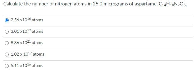Calculate the number of nitrogen atoms in 25.0 micrograms of aspartame, C14H18N2O5.
2.56 x1016 atoms
O 3.01 x1019 atoms
O 8.86 x1021 atoms
O 1.02 x 1017 atoms
O 5.11 x1016 atoms
