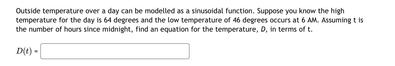 Outside temperature over a day can be modelled as a sinusoidal function. Suppose you know the high
temperature for the day is 64 degrees and the low temperature of 46 degrees occurs at 6 AM. Assuming t is
the number of hours since midnight, find an equation for the temperature, D, in terms of t.
