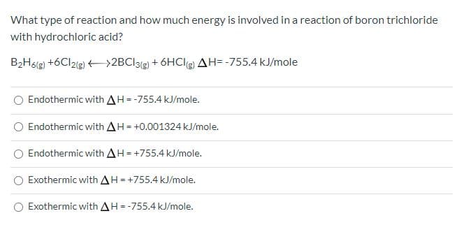 What type of reaction and how much energy is involved in a reaction of boron trichloride
with hydrochloric acid?
B2Hog) +6Cl2ig) +>2BCl31g) + 6HClg) AH= -755.4 kJ/mole
Endothermic with AH--755.4 kJ/mole.
Endothermic with AH= +0.001324 kJ/mole.
Endothermic with AH =+755.4 kJ/mole.
Exothermic with AH=+755.4 kJ/mole.
O Exothermic with AH--755.4 kJ/mole.
