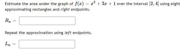 Estimate the area under the graph of f(x) = x? + 3x+1 over the interval [2, 4] using eight
approximating rectangles and right endpoints.
Rn
%3D
Repeat the approximation using left endpoints.
Ln
