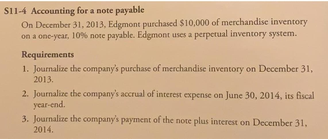 S11-4 Accounting for a note payable
On December 31, 2013, Edgmont purchased $10,000 of merchandise inventory
on a one-year, 10% note payable. Edgmont uses a perpetual inventory system.
Requirements
1. Journalize the company's purchase of merchandise inventory on December 31,
2013.
2. Journalize the company's accrual of interest expense on June 30, 2014, its fiscal
year-end.
3. Journalize the company's payment of the note plus interest on December 31,
2014.