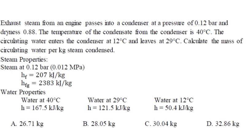 Exhaust steam from an engine passes into a condenser at a pressure of 0.12 bar and
dryness 0.88. The temperature of the condensate from the condenser is 40°C. The
circulating water enters the condenser at 12°C and leaves at 29°C. Calculate the mass of
circulating water per kg steam condensed.
Steam Properties:
Steam at 0.12 bar (0.012 MPa)
hf = 207 kJ/kg
hfg = 2383 kJ/kg
Water Properties
Water at 40°C
Water at 29°C
Water at 12°C
h = 167.5 kJ/kg
h = 121.5 kJ/kg
h = 50.4 kJ/kg
A. 26.71 kg
B. 28.05 kg
C. 30.04 kg
D. 32.86 kg

