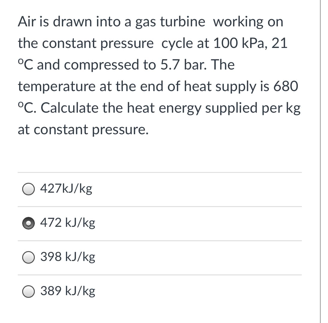 Air is drawn into a gas turbine working on
the constant pressure cycle at 100 kPa, 21
°C and compressed to 5.7 bar. The
temperature at the end of heat supply is 680
°C. Calculate the heat energy supplied per kg
at constant pressure.
O 427KJ/kg
O 472 kJ/kg
O 398 kJ/kg
O 389 kJ/kg
