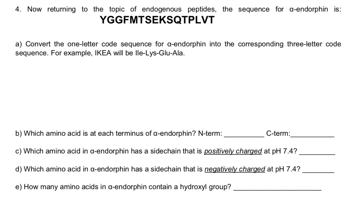 4. Now returning to the topic of endogenous peptides, the sequence for a-endorphin is:
YGGFMTSEKSQTPLVT
a) Convert the one-letter code sequence for a-endorphin into the corresponding three-letter code
sequence. For example, IKEA will be lle-Lys-Glu-Ala
b) Which amino acid is at each terminus of a-endorphin? N-term:
C-term
c) Which amino acid in a-endorphin has a sidechain that is positively charged at pH 7.4?
d) Which amino acid in a-endorphin has a sidechain that is negatively charged at pH 7.4?
e) How many amino acids in a-endorphin contain a hydroxyl group?
