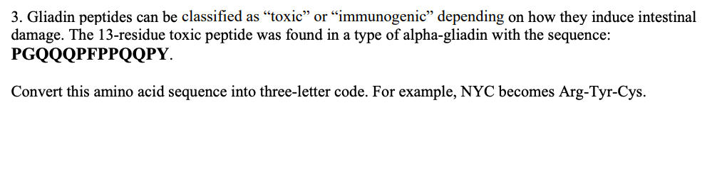 3. Gliadin peptides can be classified as "toxic" or "immunogenic" depending on how they induce intestinal
damage. The 13-residue toxic peptide was found in a type of alpha-gliadin with the sequence:
PGQQQPFPPQQPY
Convert this amino acid sequence into three-letter code. For example, NYC becomes Arg-Tyr-Cys
