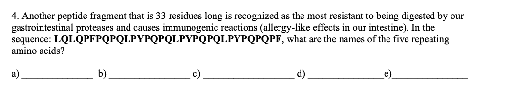 4. Another peptide fragment that is 33 residues long is recognized as the most resistant to being digested by our
gastrointestinal proteases and causes immunogenic reactions (allergy-like effects in our intestine). In the
sequence: LQLQPFPQPQLPYPQPQLPYPQPQLPYPQPQPF, what are the names of the five repeating
amino acids?
b)
