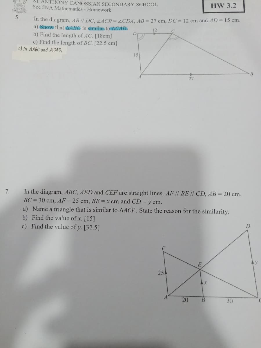 ANTHONY CANOSSIAN SECONDARY SCHOOL
Sec 5NA Mathematics - Homework
HW 3.2
5.
In the diagram, AB // DC, LACB= LCDA, AB = 27 cm, DC = 12 cm and AD= 15 cm.
a) Show that AABC is similar to ACAD.
b) Find the length of AC. [18cm]
c) Find the length of BC. [22.5 cm]
o) In AABC and AGAD,
12
15
B
27
7.
In the diagram, ABC, AED and CEF are straight lines. AF / BE || CD, AB = 20 cm,
BC = 30 cm, AF= 25 cm, BE= x cm and CD = y cm.
a) Name a triangle that is similar to AACF. State the reason for the similarity.
b) Find the value of x. [15]
c) Find the value of y. [37.5]
F
25
20
30
