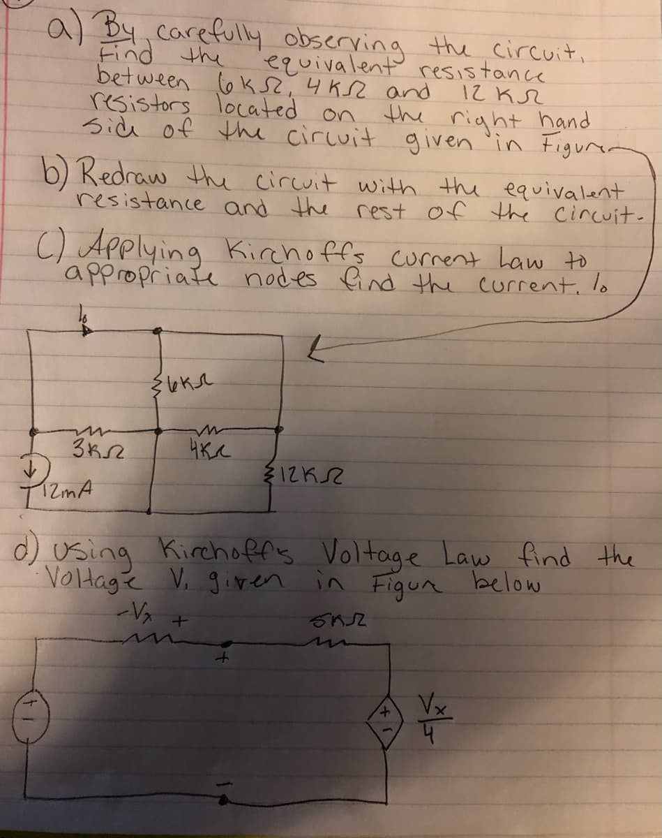 a) By,carefully observing the circuit,
Find the
between co k S,4KSZ and
resistors located on
side of the circuit given 'in Figun
equivalent resistance
12 KSZ
the right hand
b) Redraw the circuit with the equivalent
resistance and the
rest of the Cincuit.
C) Applying Kirchoffs current Law to
appropriate nodes find the current, lo
d) using Kirchoffs Voltage Law find the
Voltagé V. giren in Figun below
Vx
