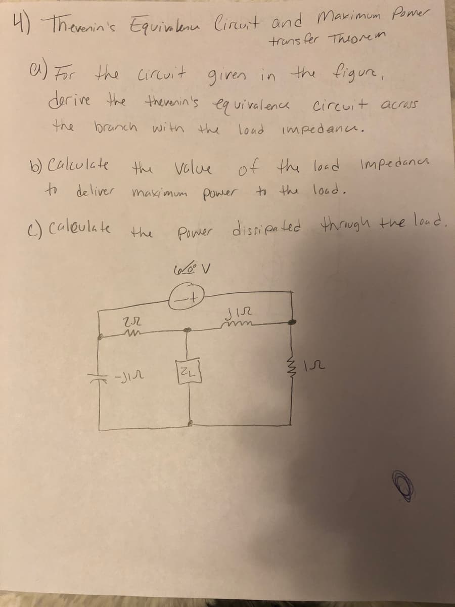 4) Therenin's Equinlena Circuit and Marimum Poer
truns fer Thiorem
a) For the Circuit
derive the
given in the figure,
therenin's
eq uivalence
Circuit acrass
the
branch witn the
loud impedanu.
b) Culculate
to deliver
the
volue
of the load
Impedanca
makimum power
to the load,
c) caleula te the
Power dissipa ted through the loud,
72
