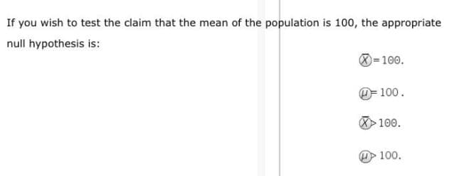 If you wish to test the claim that the mean of the population is 100, the appropriate
null hypothesis is:
0=100.
O= 100.
100.
100.
