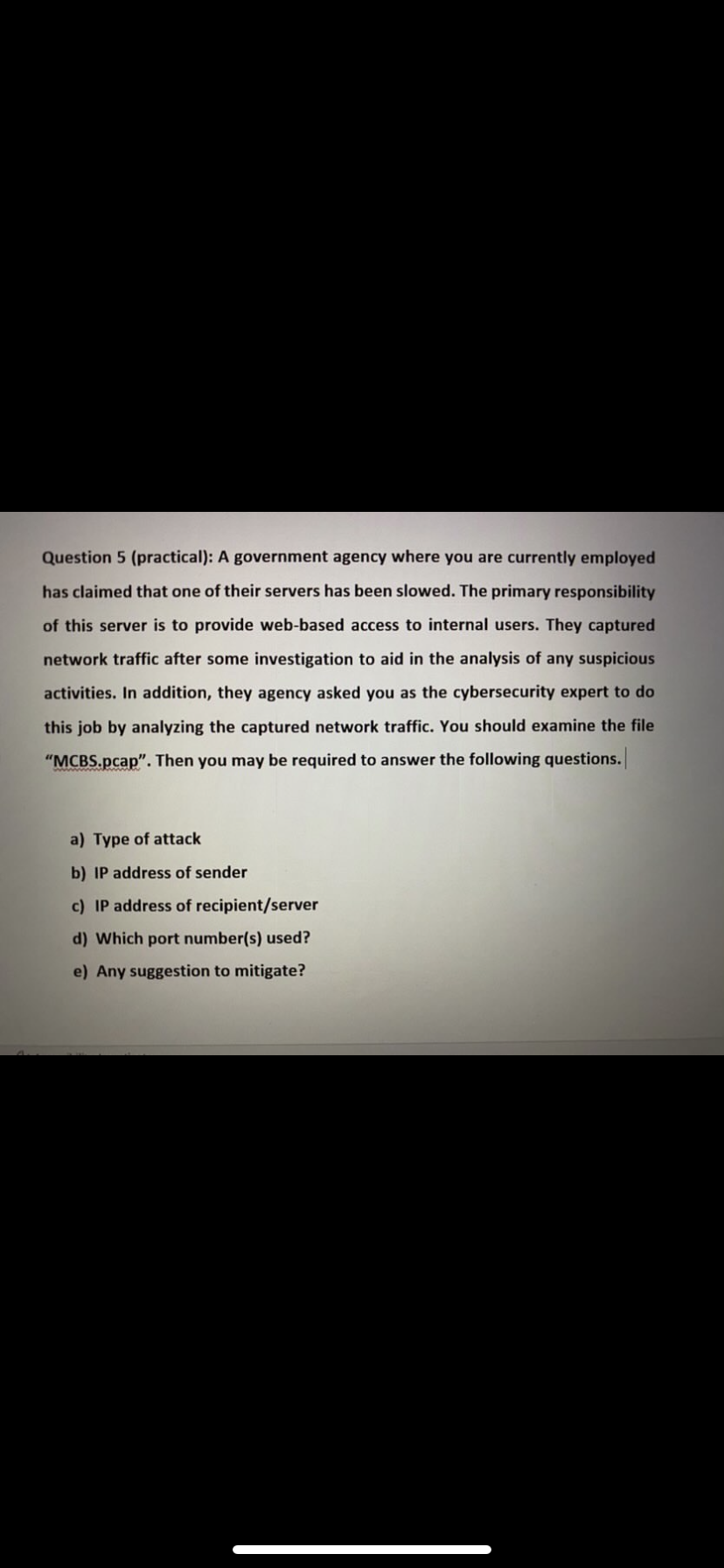 Question 5 (practical): A government agency where you are currently employed
has claimed that one of their servers has been slowed. The primary responsibility
of this server is to provide web-based access to internal users. They captured
network traffic after some investigation to aid in the analysis of any suspicious
activities. In addition, they agency asked you as the cybersecurity expert to do
this job by analyzing the captured network traffic. You should examine the file
"MCBS.pcap". Then you may be required to answer the following questions.
a) Type of attack
b) IP address of sender
c) IP address of recipient/server
d) Which port number(s) used?
e) Any suggestion to mitigate?