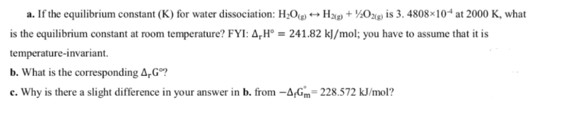 a. If the equilibrium constant (K) for water dissociation: H₂O(g) → H2(g) + ½/2O2(g) is 3. 4808×104 at 2000 K, what
is the equilibrium constant at room temperature? FYI: A,H° = 241.82 kJ/mol; you have to assume that it is
temperature-invariant.
b. What is the corresponding 4,Gº?
c. Why is there a slight difference in your answer in b. from -A-Gm-228.572 kJ/mol?