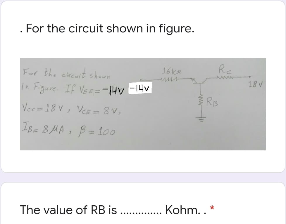 . For the circuit shown in figure.
For the circuit shown
16ke
Rc
18V
in Figure. If VeE =-|4V -14v
RB
Vec=18 V, VeE = 8 V,
I8= 8MA, B= 100
%3D
The value of RB is
Kohm. . *
... ...
......
