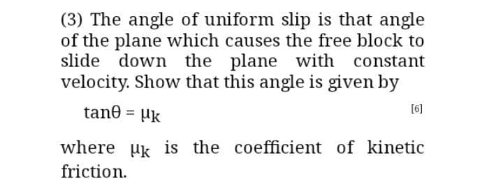 (3) The angle of uniform slip is that angle
of the plane which causes the free block to
slide down the plane with constant
velocity. Show that this angle is given by
[6]
tane = µk
where uk is the coefficient of kinetic
friction.
