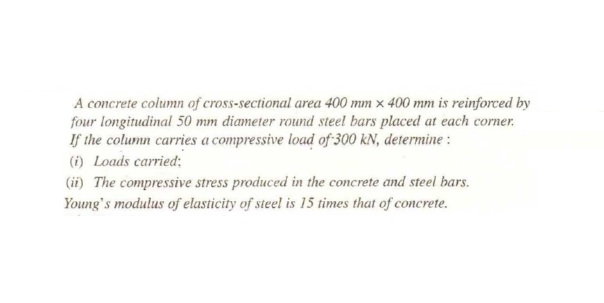 A concrete column of cross-sectional area 400 mm x 400 mm is reinforced by
four longitudinal 50 mm diameter round steel bars placed at each corner.
If the column carries a compressive load of 300 kN, determine :
(i) Loads carried;
(ii) The compressive stress produced in the concrete and steel bars.
Young's modulus of elasticity of steel is 15 times that of concrete.

