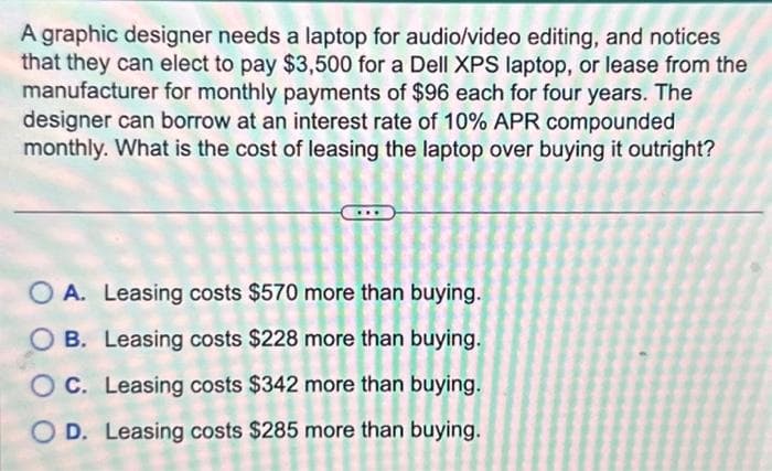 A graphic designer needs a laptop for audio/video editing, and notices
that they can elect to pay $3,500 for a Dell XPS laptop, or lease from the
manufacturer for monthly payments of $96 each for four years. The
designer can borrow at an interest rate of 10% APR compounded
monthly. What is the cost of leasing the laptop over buying it outright?
O A. Leasing costs $570 more than buying.
B. Leasing costs $228 more than buying.
OC. Leasing costs $342 more than buying.
OD. Leasing costs $285 more than buying.