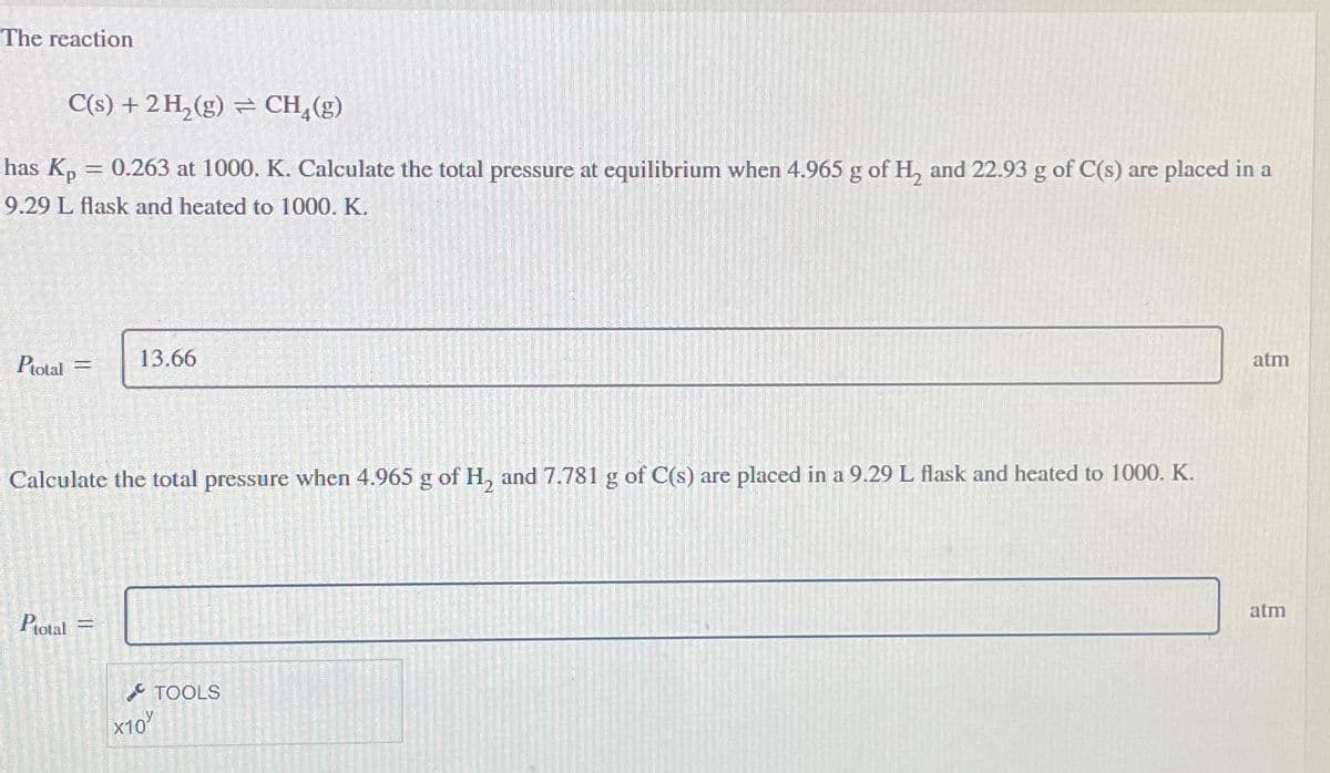 The reaction
C(s) + 2 H₂(g) = CH₂(g)
has Kp = 0.263 at 1000. K. Calculate the total pressure at equilibrium when 4.965 g of H₂ and 22.93 g of C(s) are placed in a
9.29 L flask and heated to 1000. K.
Ptotal =
Calculate the total pressure when 4.965 g of H₂ and 7.781 g of C(s) are placed in a 9.29 L flask and heated to 1000. K.
Ptotal
13.66
=
TOOLS
X10%
atm
atm