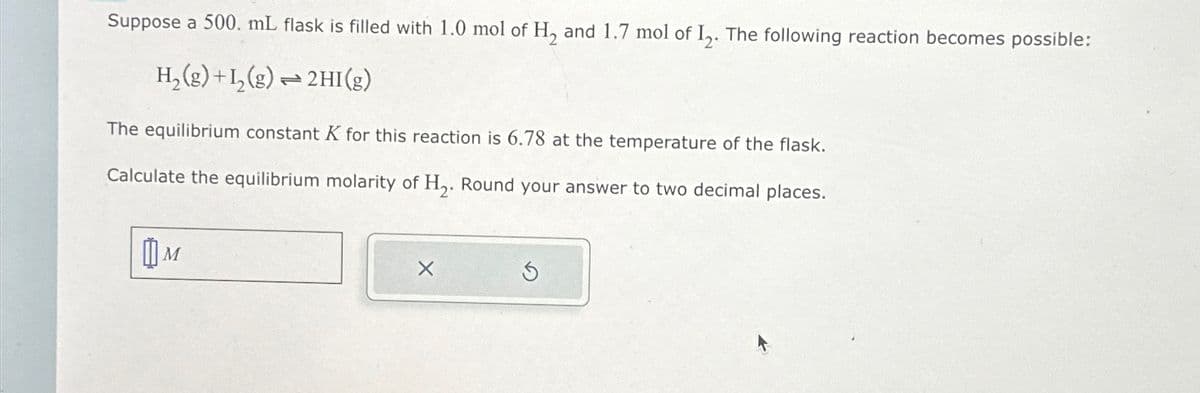 Suppose a 500. mL flask is filled with 1.0 mol of H₂ and 1.7 mol of I₂. The following reaction becomes possible:
H₂(g) +1₂(g) → 2HI(g)
ܢܢ
The equilibrium constant K for this reaction is 6.78 at the temperature of the flask.
Calculate the equilibrium molarity of H₂. Round your answer to two decimal places.
M
3