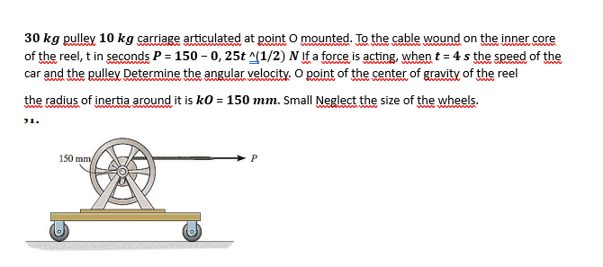 30 kg pulley 10 kg carriage articulated at point O mounted. To the cable wound on the inner core
of the reel, t in seconds P = 150-0, 25t ^(1/2) N If a force is acting, when t = 4s the speed of the
car and the pulley Determine the angular velocity. O point of the center of gravity of the reel
wwwwwwwwwww
the radius of inertia around it is k0 = 150 mm. Small Neglect the size of the wheels.
31.
wwwwwww
150 mm/