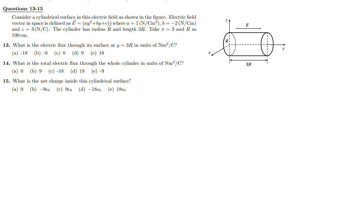 Questions 13-15
Consider a cylindrical surface in this electric field as shown in the figure. Electric field
vector in space is defined as E = (ay²+by+c)ĵ where a = 1 (N/Cm²), b = -2 (N/Cm)
and c = 3 (N/C). The cylinder has radius R and length 3R. Take 7 = 3 and Ras
100 cm.
13. What is the electric flux through its surface at y = 3R in units of Nm²/C?
(a) -18 (b) -9 (c) 0
(d) 9 (e) 18
14. What is the total electric
flux through the whole cylinder in units of Nm²/C?
(a) 0 (b) 9 (c) -18 (d) 18 (e) -9
15. What is the net charge inside this cylindrical surface?
(a) 0 (b) -9€0 (c) 9€0 (d) -18€0 (e) 18€0
E
3R