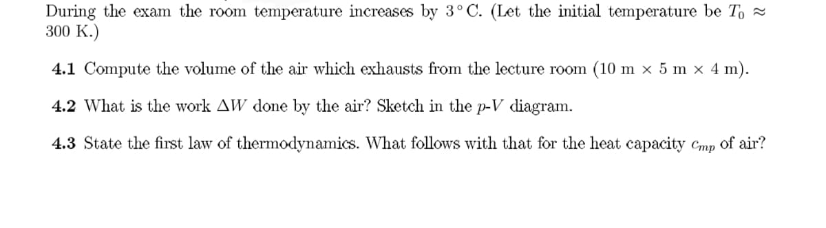 During the exam the room temperature increases by 3°C. (Let the initial temperature be To ≈
300 K.)
4.1 Compute the volume of the air which exhausts from the lecture room (10 m x× 5 m × 4 m).
4.2 What is the work AW done by the air? Sketch in the p-V diagram.
4.3 State the first law of thermodynamics. What follows with that for the heat capacity Cmp of air?