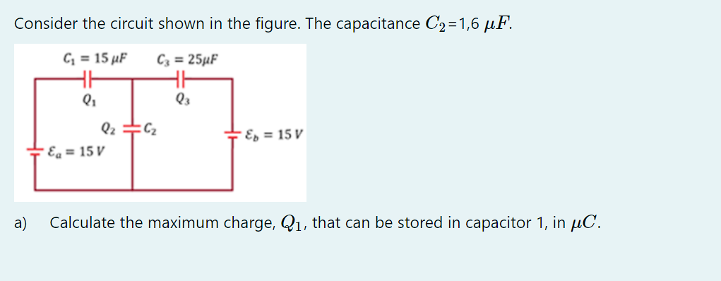 Consider the circuit shown in the figure. The capacitance C₂=1,6 µF.
C₁ = 15 µF
C3 = 25µF
a)
Q₁
Q₂ =C₂
Ea = 15 V
Q3
"&b= 15 V
Calculate the maximum charge, Q₁, that can be stored in capacitor 1, in μC.