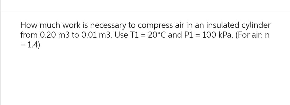 How much work is necessary to compress air in an insulated cylinder
from 0.20 m3 to 0.01 m3. Use T1 = 20°C and P1 = 100 kPa. (For air: n
= 1.4)