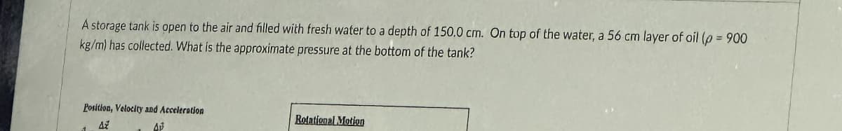 A storage tank is open to the air and filled with fresh water to a depth of 150.0 cm. On top of the water, a 56 cm layer of oil (p= 900
kg/m) has collected. What is the approximate pressure at the bottom of the tank?
Position, Velocity and Acceleration
AZ
AP
Rotational Motion