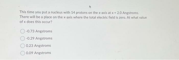 This time you put a nucleus with 14 protons on the x-axis at x = 2.0 Angstroms.
There will be a place on the x-axis where the total electric field is zero. At what value
of x does this occur?
-0.73 Angstroms
-0.29 Angstroms
0.23 Angstroms
0.09 Angstroms