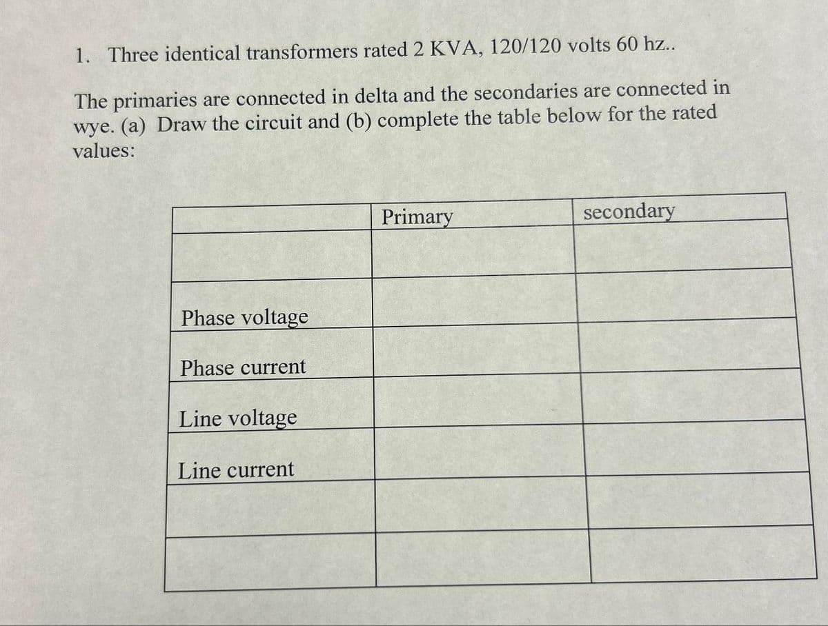 1. Three identical transformers rated 2 KVA, 120/120 volts 60 hz..
The primaries are connected in delta and the secondaries are connected in
wye. (a) Draw the circuit and (b) complete the table below for the rated
values:
Phase voltage
Phase current
Line voltage
Line current
Primary
secondary