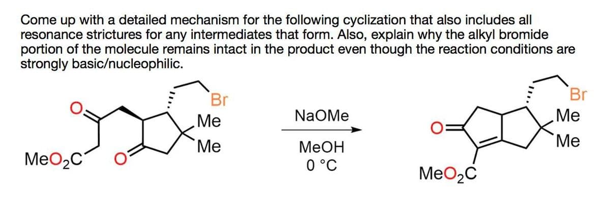 Come up with a detailed mechanism for the following cyclization that also includes all
resonance strictures for any intermediates that form. Also, explain why the alkyl bromide
portion of the molecule remains intact in the product even though the reaction conditions are
strongly basic/nucleophilic.
Br
Br
NaOMe
Me
Me
Me
Me
MeOH
MeO2C
0 °C
MeO₂C