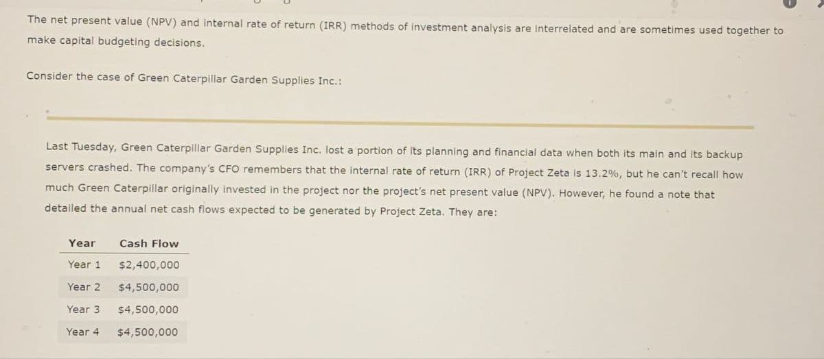 The net present value (NPV) and internal rate of return (IRR) methods of investment analysis are interrelated and are sometimes used together to
make capital budgeting decisions.
Consider the case of Green Caterpillar Garden Supplies Inc.:
Last Tuesday, Green Caterpillar Garden Supplies Inc. lost a portion of its planning and financial data when both its main and its backup
servers crashed. The company's CFO remembers that the internal rate of return (IRR) of Project Zeta is 13.2%, but he can't recall how
much Green Caterpillar originally invested in the project nor the project's net present value (NPV). However, he found a note that
detailed the annual net cash flows expected to be generated by Project Zeta. They are:
Year
Year 1
Cash Flow
$2,400,000
Year 2 $4,500,000
Year 3 $4,500,000
Year 4
$4,500,000