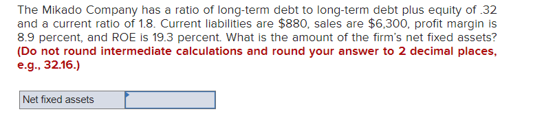 The Mikado Company has a ratio of long-term debt to long-term debt plus equity of .32
and a current ratio of 1.8. Current liabilities are $880, sales are $6,300, profit margin is
8.9 percent, and ROE is 19.3 percent. What is the amount of the firm's net fixed assets?
(Do not round intermediate calculations and round your answer to 2 decimal places,
e.g., 32.16.)
Net fixed assets