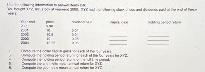 Use the following information to answer items 2-6:
You bought XYZ, Inc. stock at year-end 2000, XYZ had the following stock prices and dividends paid at the end of these
years:
23456
Year-end
2000
2001
2002
2003
2004
price
9.90
10
10.5
10
10.25
dividend paid
0.04
0.04
0.05
0.05
Capital gain
Compute the dollar capital gains for each of the four years.
Compute the holding period return for each of the four years for XYZ.
Compute the holding period return for the full time period.
Compute the arithmetic mean annual return for XYZ.
Compute the geometric mean annual return for XYZ.
Holding period return
