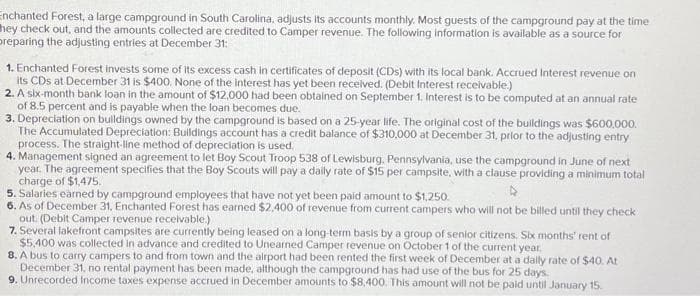 Enchanted Forest, a large campground in South Carolina, adjusts its accounts monthly. Most guests of the campground pay at the time
hey check out, and the amounts collected are credited to Camper revenue. The following information is available as a source for
preparing the adjusting entries at December 31:
1. Enchanted Forest invests some of its excess cash in certificates of deposit (CDs) with its local bank. Accrued Interest revenue on
its CDs at December 31 is $400, None of the interest has yet been received. (Debit Interest receivable.)
2. A six-month bank loan in the amount of $12,000 had been obtained on September 1. Interest is to be computed at an annual rate
of 8.5 percent and is payable when the loan becomes due.
3. Depreciation on buildings owned by the campground is based on a 25-year life. The original cost of the buildings was $600,000.
The Accumulated Depreciation: Buildings account has a credit balance of $310,000 at December 31, prior to the adjusting entry
process. The straight-line method of depreciation is used.
4. Management signed an agreement to let Boy Scout Troop 538 of Lewisburg, Pennsylvania, use the campground in June of next
year. The agreement specifies that the Boy Scouts will pay a daily rate of $15 per campsite, with a clause providing a minimum total
charge of $1,475.
5. Salaries earned by campground employees that have not yet been paid amount to $1,250.
6. As of December 31, Enchanted Forest has earned $2,400 of revenue from current campers who will not be billed until they check
out. (Debit Camper revenue receivable.)
7. Several lake
ont campsites are currently being leased on a long-term basis by a group of senior citizens. Six months' rent of
$5,400 was collected in advance and credited to Unearned Camper revenue on October 1 of the current year.
8. A bus to carry campers to and from town and the airport had been rented the first week of December at a daily rate of $40. At
December 31, no rental payment has been made, although the campground has had use of the bus for 25 days.
9. Unrecorded Income taxes expense accrued in December amounts to $8,400. This amount will not be paid until January 15.