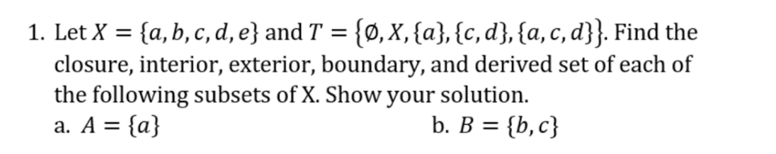 1. Let X = {a, b, c, d, e} and T = {Ø, X,{a}, {c, d}, {a, c, d}}. Find the
closure, interior, exterior, boundary, and derived set of each of
the following subsets of X. Show your solution.
a. A = {a}
b. B = {b, c}
%3D
