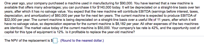 One year ago, your company purchased a machine used in manufacturing for $90,000. You have learned that a new machine is
available that offers many advantages; you can purchase it for $140,000 today. It will be depreciated on a straight-line basis over ten
years, after which it has no salvage value. You expect that the new machine will contribute EBITDA (earnings before interest, taxes,
depreciation, and amortization) of $60,000 per year for the next ten years. The current machine is expected to produce EBITDA of
$22,000 per year. The current machine is being depreciated on a straight-line basis over a useful life of 11 years, after which it will
have no salvage value, so depreciation expense for the current machine is $8,182 per year. All other expenses of the two machines
are identical. The market value today of the current machine is $50,000. Your company's tax rate is 42%, and the opportunity cost of
capital for this type of equipment is 12%. Is it profitable to replace the year-old machine?
The NPV of the replacement is $
(Round to the nearest dollar.)
