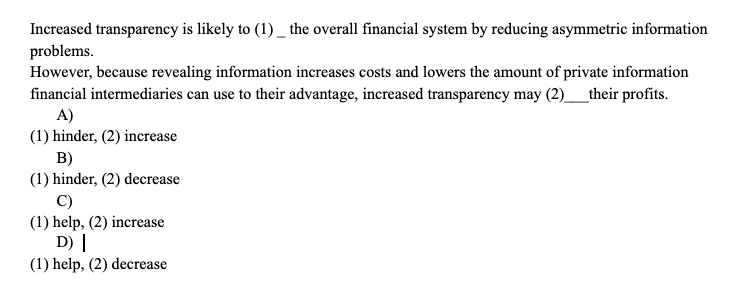 Increased transparency is likely to (1) _ the overall financial system by reducing asymmetric information
problems.
However, because revealing information increases costs and lowers the amount of private information
financial intermediaries can use to their advantage, increased transparency may (2)_their profits.
A)
(1) hinder, (2) increase
B)
(1) hinder, (2) decrease
C)
(1) help, (2) increase
D) |
(1) help, (2) decrease
