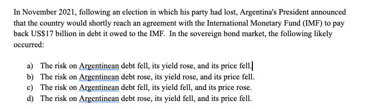 In November 2021, following an election in which his party had lost, Argentina's President announced
that the country would shortly reach an agreement with the International Monetary Fund (IMF) to pay
back USS17 billion in debt it owed to the IMF. In the sovereign bond market, the following likely
occurred:
a) The risk on Argentinean debt fell, its yield rose, and its price fell.
b) The risk on Argentinean debt rose, its yield rose, and its price fell.
c) The risk on Argentinean debt fell, its yield fell, and its price rose.
d) The risk on Argentinean debt rose, its yield fell, and its price fell.

