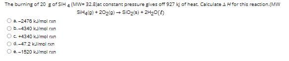 The burning of 20 g of SiH 4 (MW= 32.8)at constant pressure gives off 927 k) of heat. Calculate AH for this reaction.(MW
SIH4(g) + 202(9) → SiO2(s) + 2H20()
a. -2476 kJ/mol rxn
O b.-4340 kJ/mol rxn
O c. +4340 kJ/mol rxn
O d.-47.2 kJ/mol rxn
O e. -1520 kJ/mol rxn

