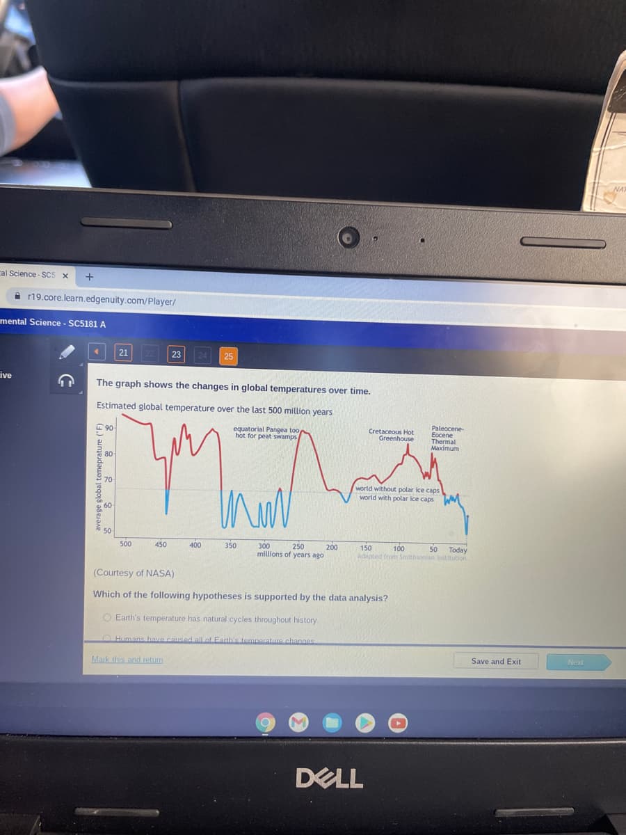cal Science-SC5 X
+
ive
r19.core.learn.edgenuity.com/player/
mental Science - SC5181 A
<
21
90
The graph shows the changes in global temperatures over time.
Estimated global temperature over the last 500 million years
equatorial Pangea too
hot for peat swamps
Maa
500
450
23 24 25
Mark this and return
400
350
300
250
200
millions of years ago
Cretaceous Hot
Greenhouse
world without polar ice caps
Paleocene-
Eocene
Thermal
Maximum
world with polar ice caps
(Courtesy of NASA)
Which of the following hypotheses is supported by the data analysis?
O Earth's temperature has natural cycles throughout history.
Humans have caused all of Earth's temperature changes
DELL
150
100
50 Today
Adapted from Smithsonian Institution
Save and Exit
Next