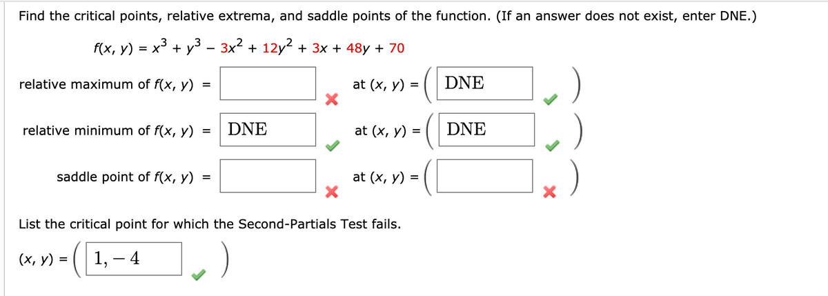 Find the critical points, relative extrema, and saddle points of the function. (If an answer does not exist, enter DNE.)
.3
f(x, у)
x³ + y3
- 3x2 + 12y2 + 3x + 48y + 70
relative maximum of f(x, y)
at (x, y) =
DNE
relative minimum of f(x, y)
DNE
at (x, y) =
DNE
saddle point of f(x, y)
at (x, y)
List the critical point for which the Second-Partials Test fails.
(х, у) %3
1, – 4
